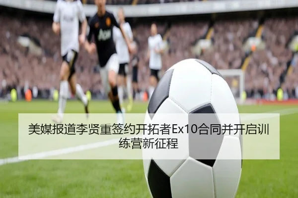 美媒报道李贤重签约开拓者Ex10合同并开启训练营新征程